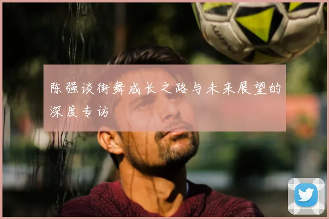 陈强谈街舞成长之路与未来展望的深度专访