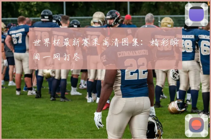 世界杯最新赛果高清图集:精彩瞬间一网打尽