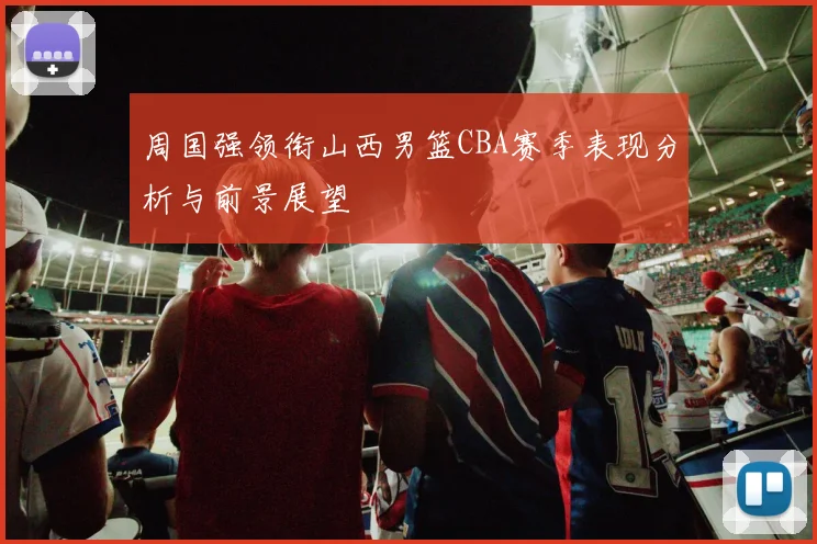 周国强领衔山西男篮CBA赛季表现分析与前景展望