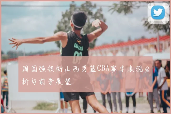 周国强领衔山西男篮CBA赛季表现分析与前景展望