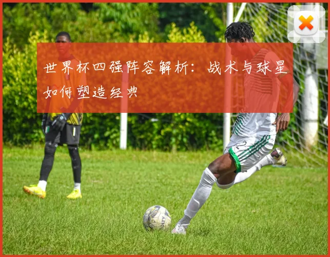 世界杯四强阵容解析：战术与球星如何塑造经典