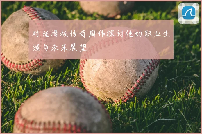 对话滑板传奇周伟探讨他的职业生涯与未来展望