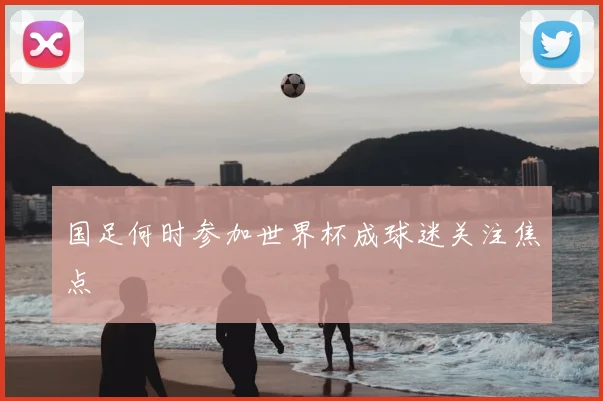 国足何时参加世界杯成球迷关注焦点