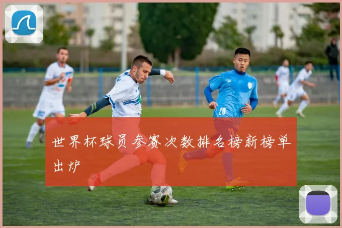 世界杯球员参赛次数排名榜新榜单出炉
