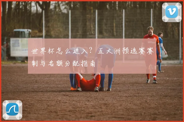 世界杯怎么进入？五大洲预选赛赛制与名额分配指南
