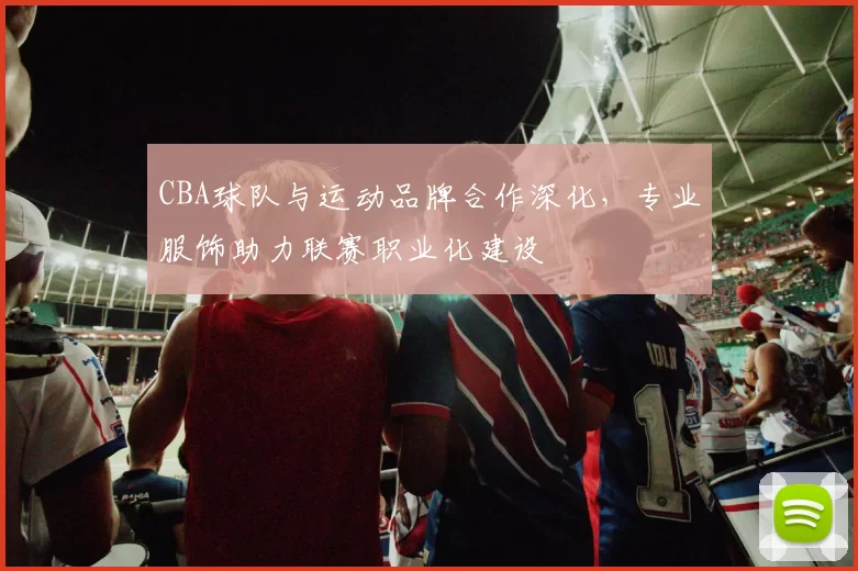 CBA球队与运动品牌合作深化，专业服饰助力联赛职业化建设