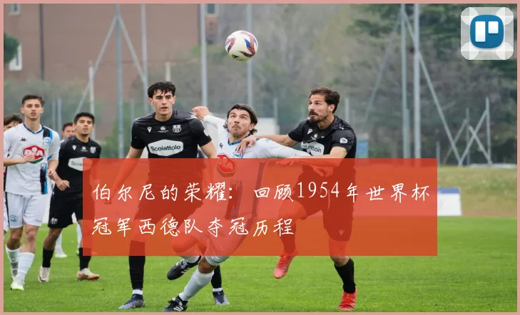 伯尔尼的荣耀：回顾1954年世界杯冠军西德队夺冠历程