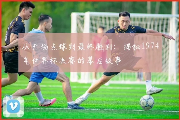 从开场点球到最终胜利：揭秘1974年世界杯决赛的幕后故事