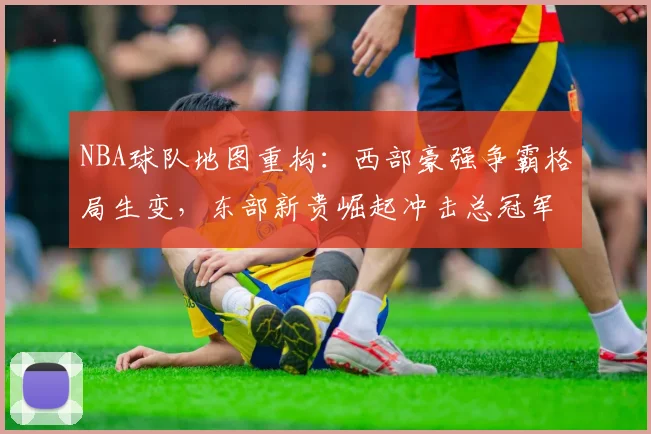 NBA球队地图重构：西部豪强争霸格局生变，东部新贵崛起冲击总冠军