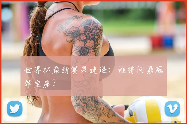 世界杯最新赛果速递:谁将问鼎冠军宝座?