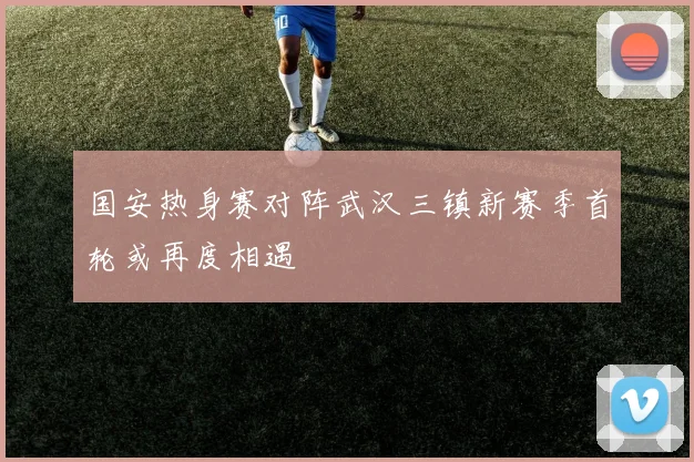 国安热身赛对阵武汉三镇新赛季首轮或再度相遇