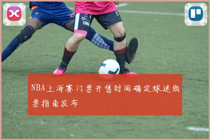 NBA上海赛门票开售时间确定球迷购票指南发布
