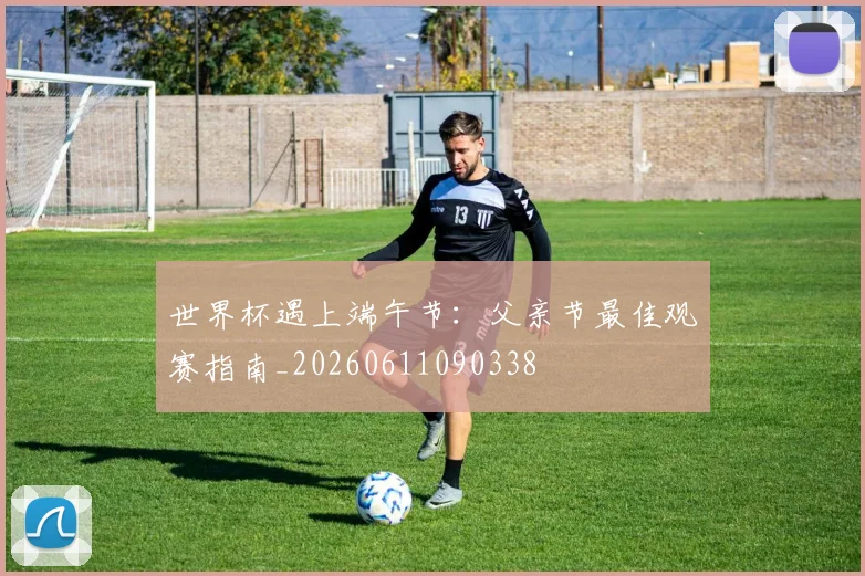 世界杯遇上端午节：父亲节最佳观赛指南_20260611090338