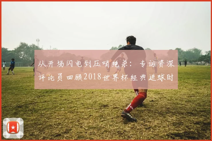 从开场闪电到压哨绝杀：专访资深评论员回顾2018世界杯经典进球时间
