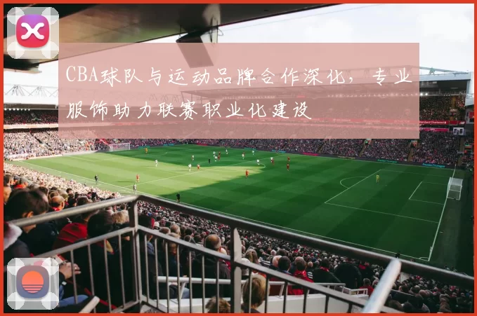 CBA球队与运动品牌合作深化，专业服饰助力联赛职业化建设