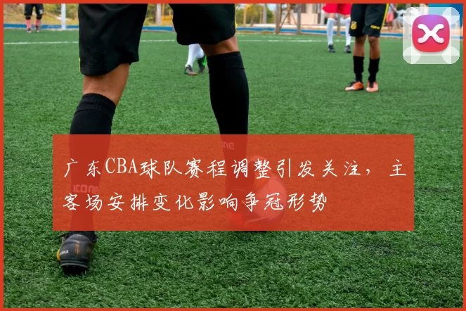 广东CBA球队赛程调整引发关注，主客场安排变化影响争冠形势