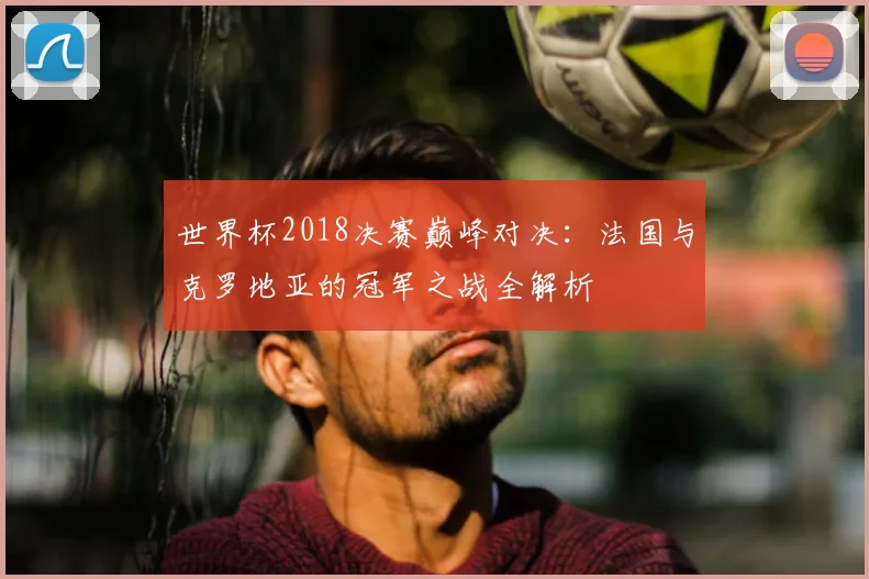 世界杯2018决赛巅峰对决：法国与克罗地亚的冠军之战全解析