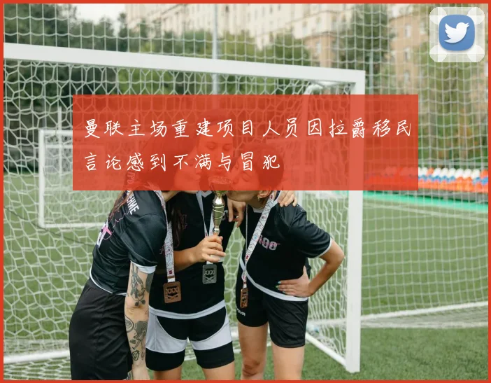 曼联主场重建项目人员因拉爵移民言论感到不满与冒犯