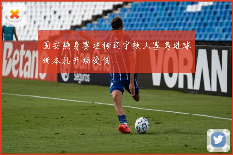 国安热身赛逆转辽宁铁人塞鸟进球姆本扎开场受伤