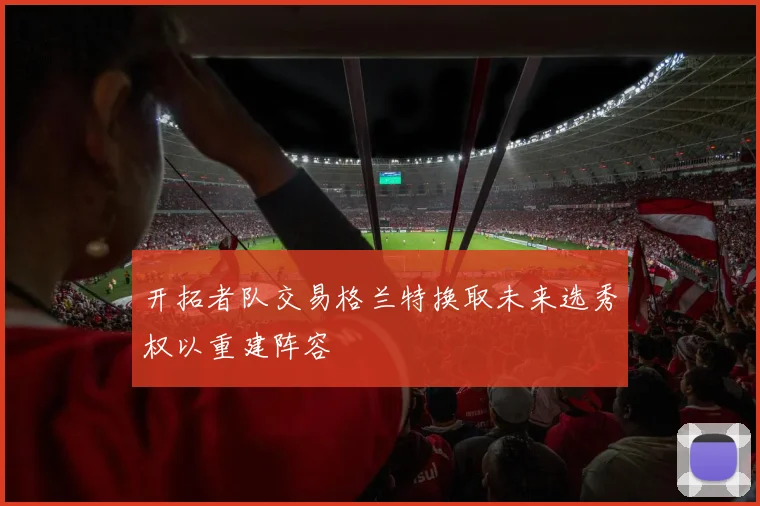 开拓者队交易格兰特换取未来选秀权以重建阵容