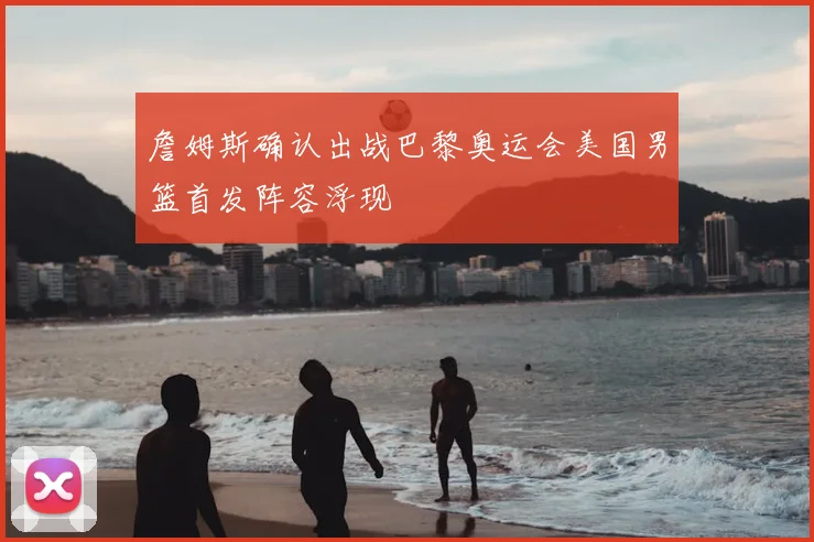 詹姆斯确认出战巴黎奥运会美国男篮首发阵容浮现