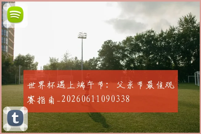 世界杯遇上端午节：父亲节最佳观赛指南_20260611090338
