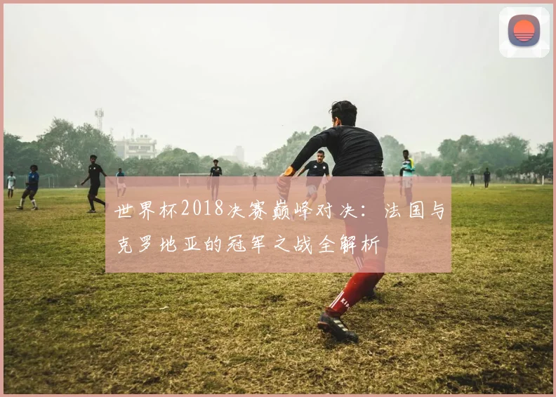世界杯2018决赛巅峰对决：法国与克罗地亚的冠军之战全解析