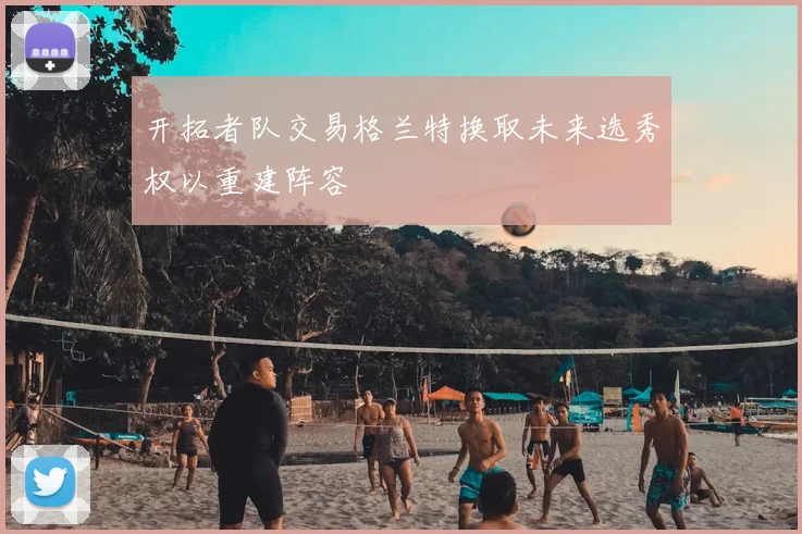 开拓者队交易格兰特换取未来选秀权以重建阵容