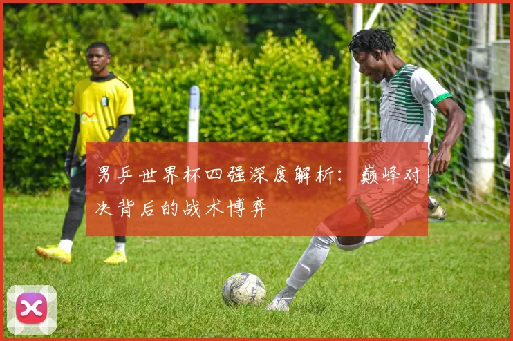 男乒世界杯四强深度解析：巅峰对决背后的战术博弈