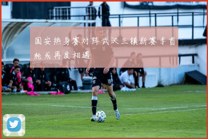国安热身赛对阵武汉三镇新赛季首轮或再度相遇