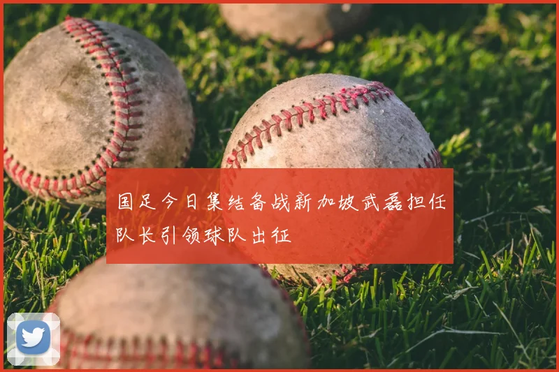 国足今日集结备战新加坡武磊担任队长引领球队出征