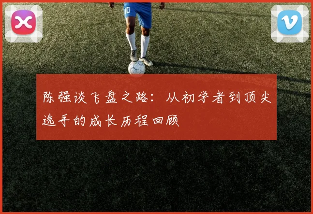 陈强谈飞盘之路：从初学者到顶尖选手的成长历程回顾