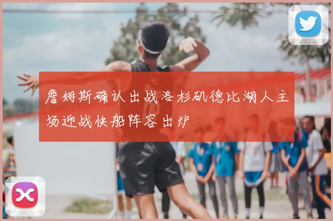 詹姆斯确认出战洛杉矶德比湖人主场迎战快船阵容出炉