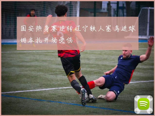 国安热身赛逆转辽宁铁人塞鸟进球姆本扎开场受伤