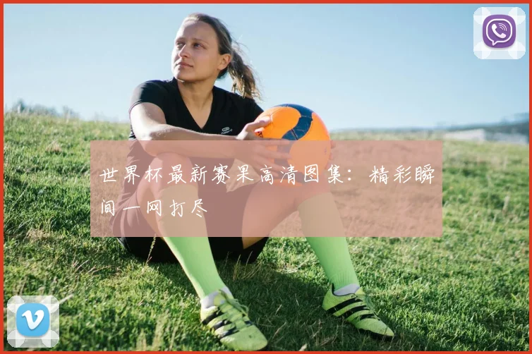 世界杯最新赛果高清图集：精彩瞬间一网打尽