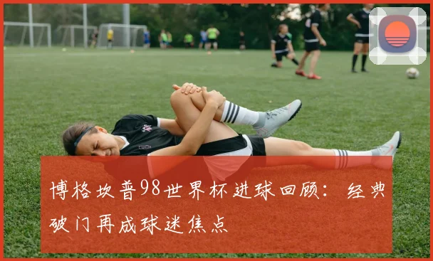 博格坎普98世界杯进球回顾：经典破门再成球迷焦点