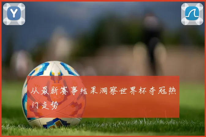 从最新赛事结果洞察世界杯夺冠热门走势