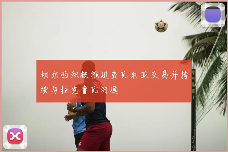 切尔西积极推进查瓦利亚交易并持续与拉克鲁瓦沟通