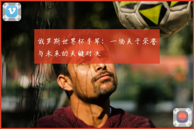 俄罗斯世界杯季军：一场关于荣誉与未来的关键对决