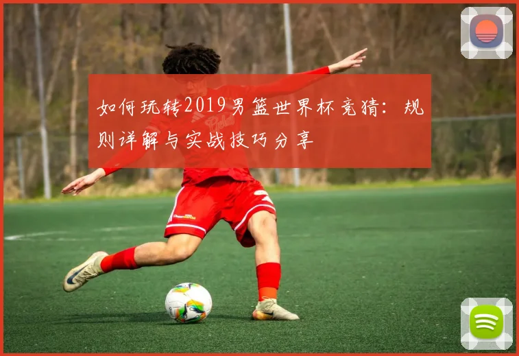 如何玩转2019男篮世界杯竞猜：规则详解与实战技巧分享